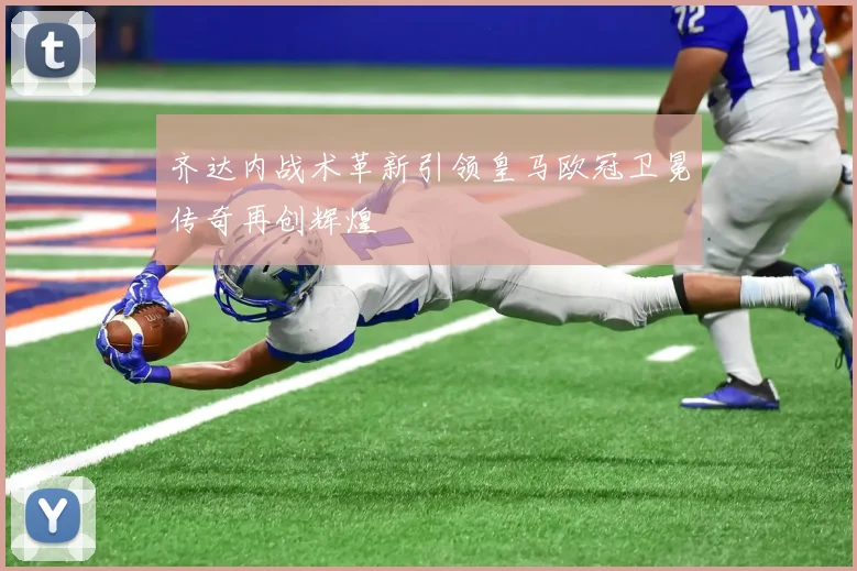 齐达内战术革新引领皇马欧冠卫冕传奇再创辉煌
