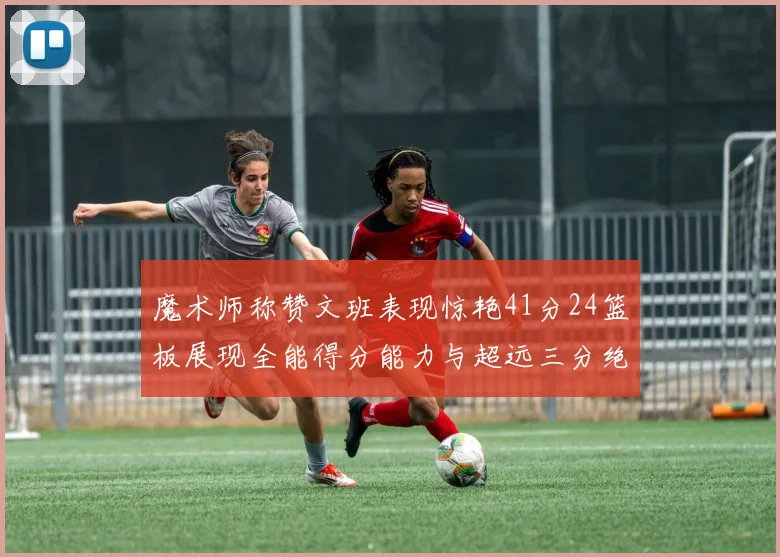 魔术师称赞文班表现惊艳41分24篮板展现全能得分能力与超远三分绝技