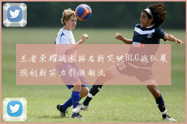 王者荣耀战术排名新突破BLG战队展现创新实力引领潮流