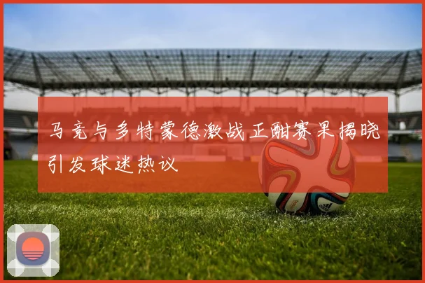 马竞与多特蒙德激战正酣赛果揭晓引发球迷热议
