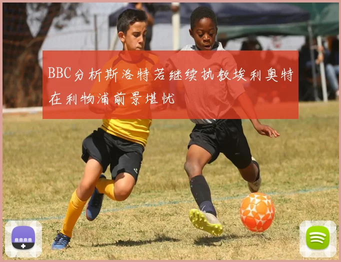 BBC分析斯洛特若继续执教埃利奥特在利物浦前景堪忧