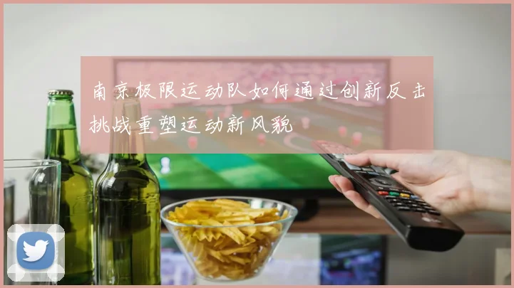 南京极限运动队如何通过创新反击挑战重塑运动新风貌