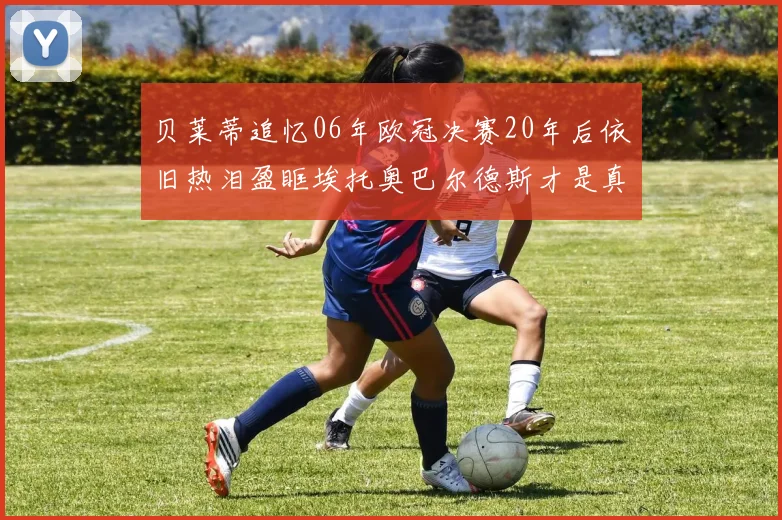贝莱蒂追忆06年欧冠决赛20年后依旧热泪盈眶埃托奥巴尔德斯才是真正的英雄
