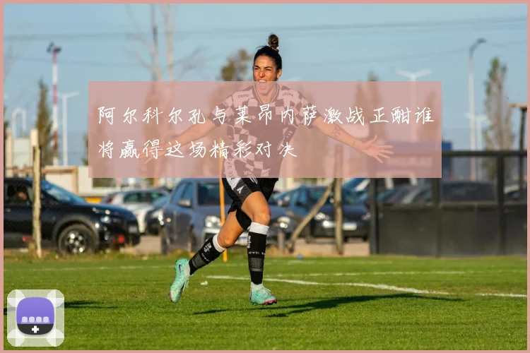 阿尔科尔孔与莱昂内萨激战正酣谁将赢得这场精彩对决