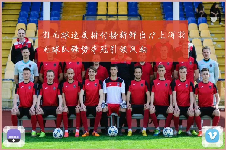 羽毛球速度排行榜新鲜出炉上海羽毛球队强势夺冠引领风潮