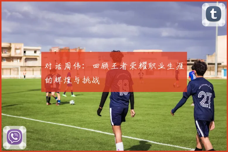 对话周伟：回顾王者荣耀职业生涯的辉煌与挑战