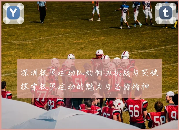 深圳极限运动队的耐力挑战与突破探索极限运动的魅力与坚持精神